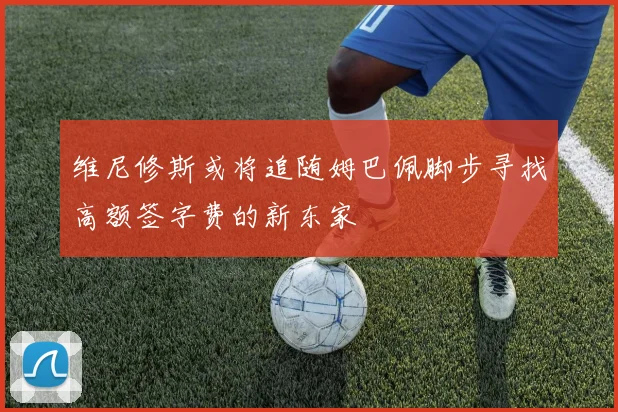 维尼修斯或将追随姆巴佩脚步寻找高额签字费的新东家