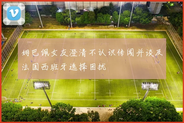 姆巴佩女友澄清不认识传闻并谈及法国西班牙选择困扰