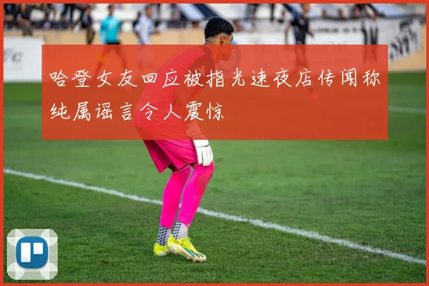 哈登女友回应被指光速夜店传闻称纯属谣言令人震惊
