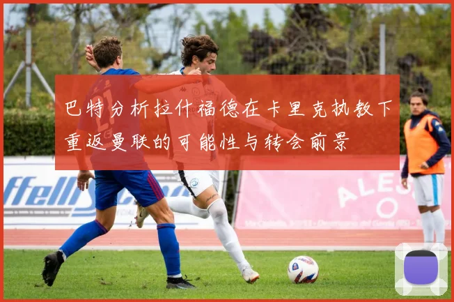 巴特分析拉什福德在卡里克执教下重返曼联的可能性与转会前景