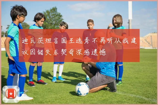 迪瓦茨坦言国王选秀不再听从我建议因错失东契奇深感遗憾