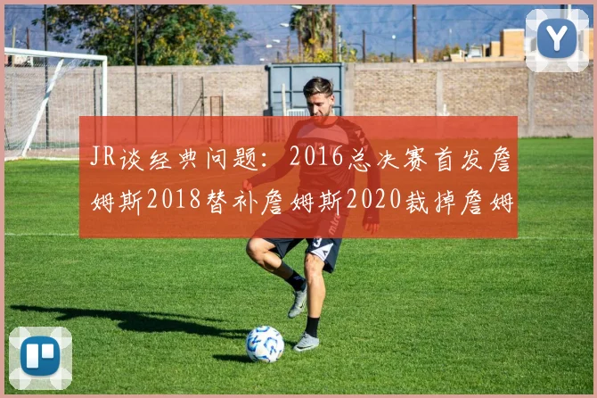 JR谈经典问题：2016总决赛首发詹姆斯2018替补詹姆斯2020裁掉詹姆斯的背后故事