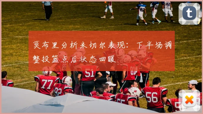 莫布里分析米切尔表现：下半场调整投篮点后状态回暖