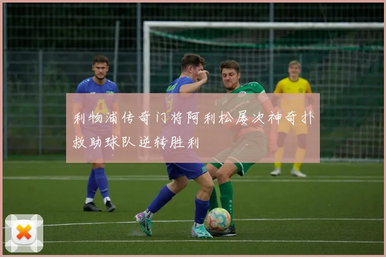利物浦传奇门将阿利松屡次神奇扑救助球队逆转胜利