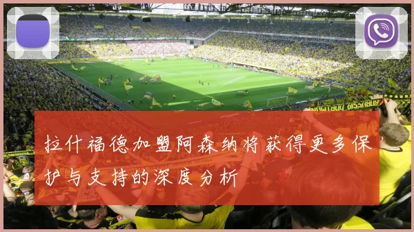 拉什福德加盟阿森纳将获得更多保护与支持的深度分析