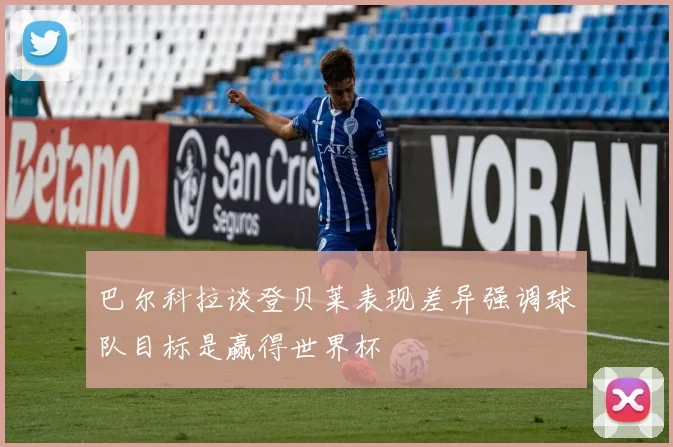 巴尔科拉谈登贝莱表现差异强调球队目标是赢得世界杯