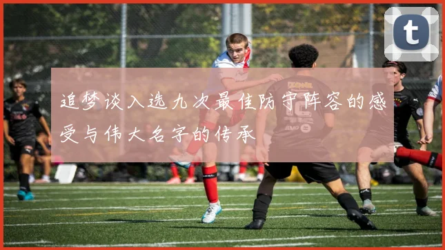 追梦谈入选九次最佳防守阵容的感受与伟大名字的传承