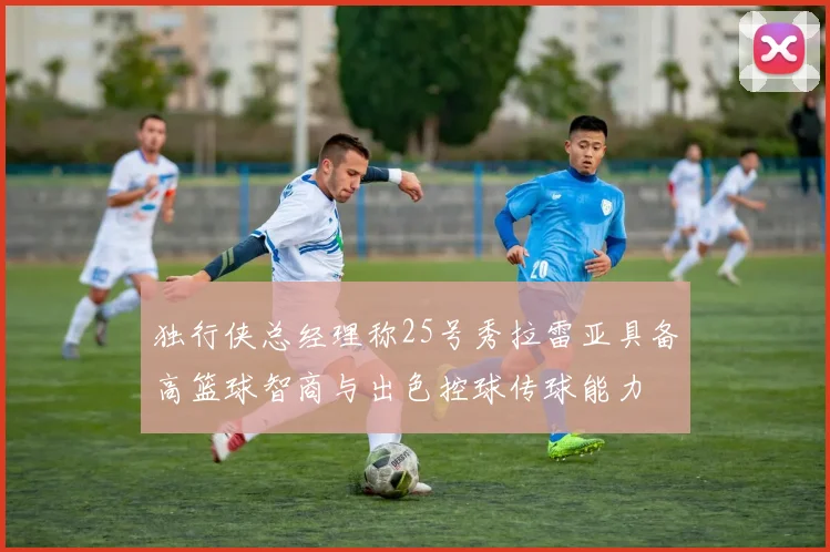 独行侠总经理称25号秀拉雷亚具备高篮球智商与出色控球传球能力