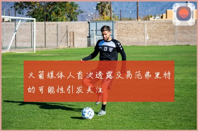 火箭媒体人首次透露交易范弗里特的可能性引发关注