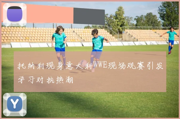 托纳利现身意大利WWE现场观赛引发学习对抗热潮