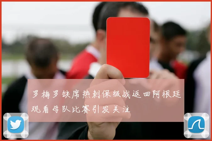 罗梅罗缺席热刺保级战返回阿根廷观看母队比赛引发关注
