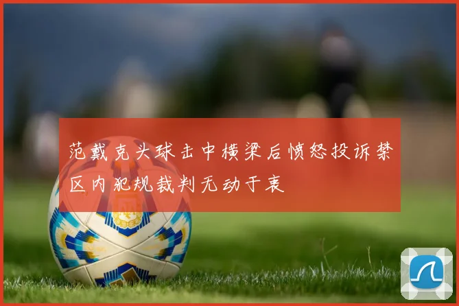 范戴克头球击中横梁后愤怒投诉禁区内犯规裁判无动于衷