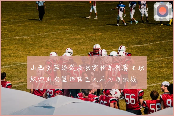 山西女篮逆袭成功掌控系列赛主动权四川女篮面临巨大压力与挑战