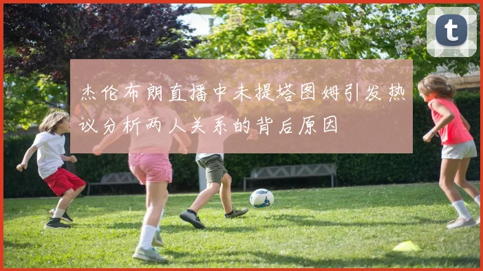 杰伦布朗直播中未提塔图姆引发热议分析两人关系的背后原因