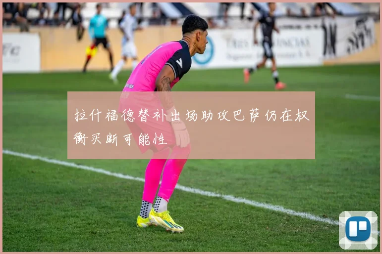 拉什福德替补出场助攻巴萨仍在权衡买断可能性