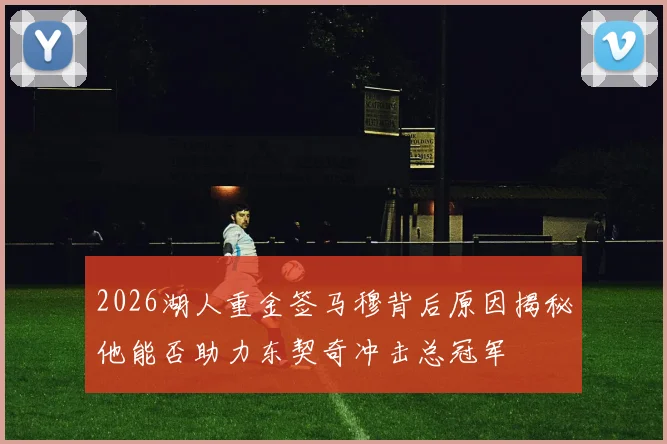 2026湖人重金签马穆背后原因揭秘他能否助力东契奇冲击总冠军