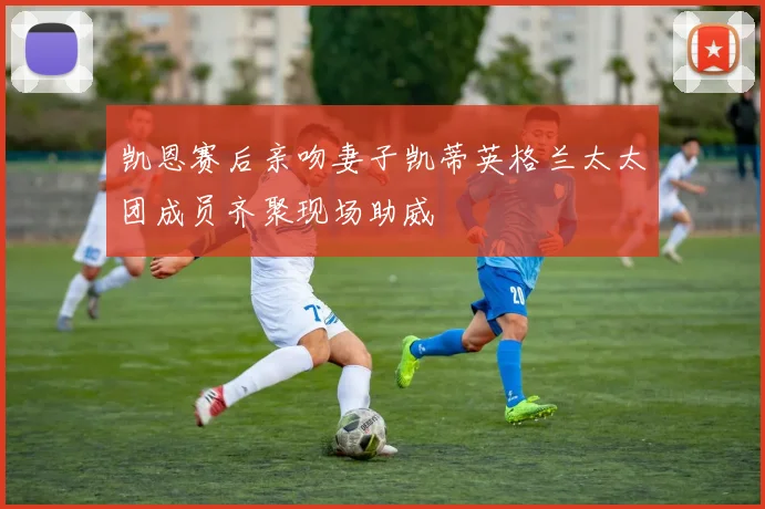 凯恩赛后亲吻妻子凯蒂英格兰太太团成员齐聚现场助威