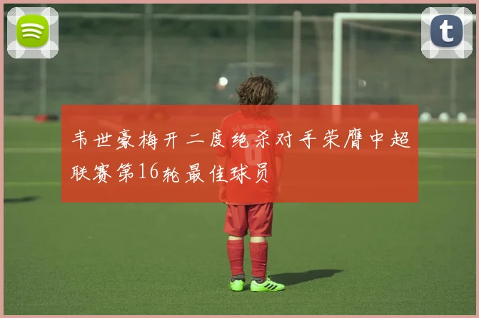 韦世豪梅开二度绝杀对手荣膺中超联赛第16轮最佳球员