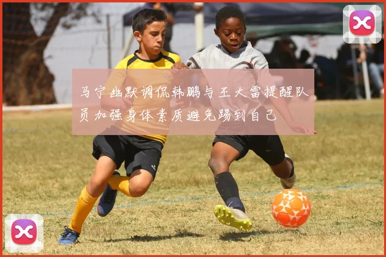 马宁幽默调侃韩鹏与王大雷提醒队员加强身体素质避免踢到自己