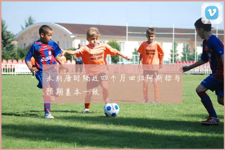 米利唐时隔近四个月回归阿斯称与预期基本一致
