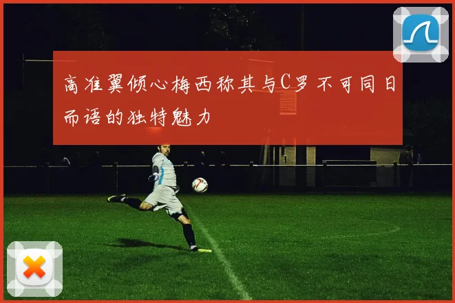 高准翼倾心梅西称其与C罗不可同日而语的独特魅力