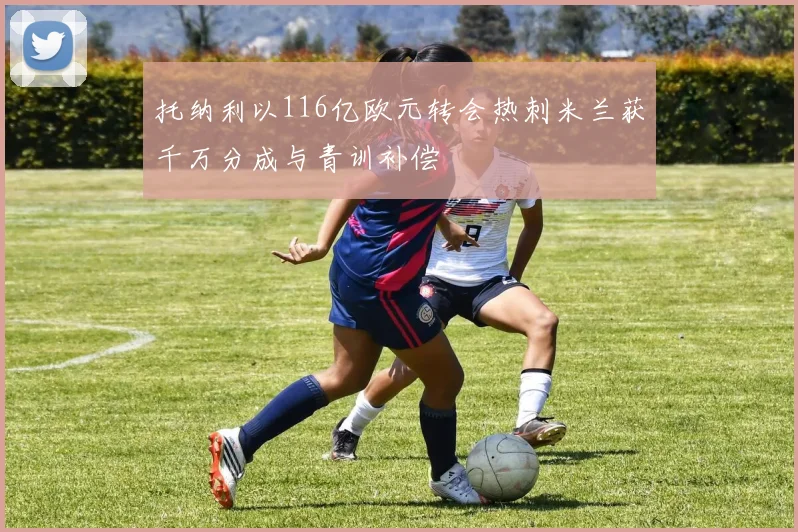 托纳利以116亿欧元转会热刺米兰获千万分成与青训补偿