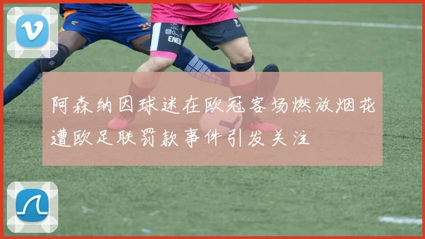 阿森纳因球迷在欧冠客场燃放烟花遭欧足联罚款事件引发关注